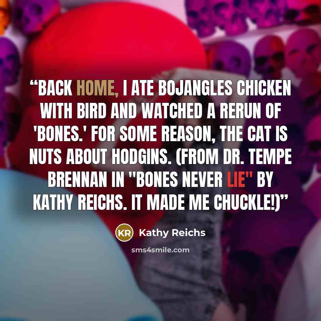 “Back home, I ate Bojangles chicken with Bird and watched a rerun of 'Bones.' For some reason, the cat is nuts about Hodgins. (From Dr. Tempe Brennan in "Bones Never Lie" by Kathy Reichs. It made me chuckle!)” quote by Kathy Reichs