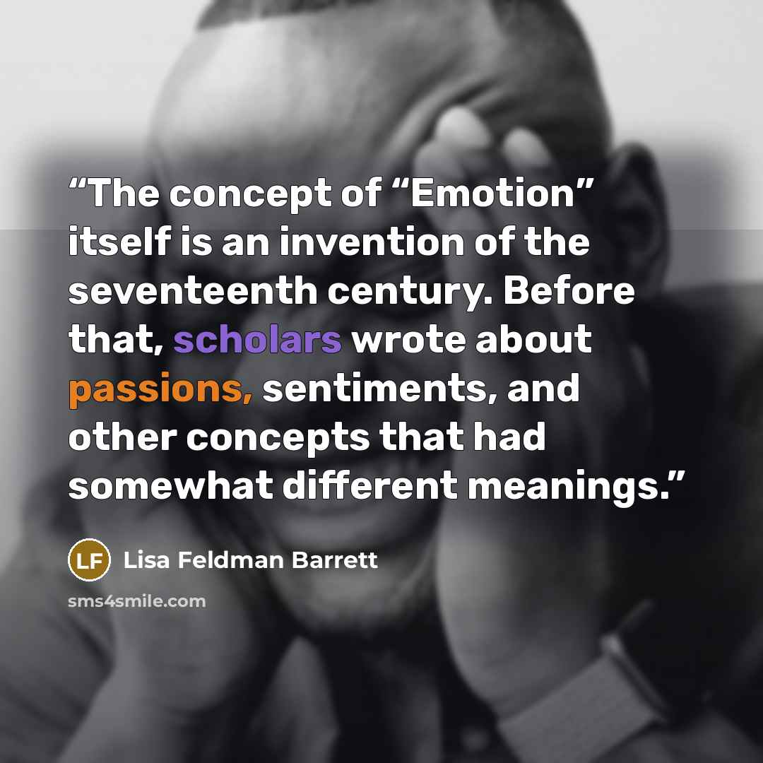 “The concept of “Emotion” itself is an invention of the seventeenth century. Before that, scholars wrote about passions, sentiments, and other concepts that had somewhat different meanings.” quote by Lisa Feldman Barrett