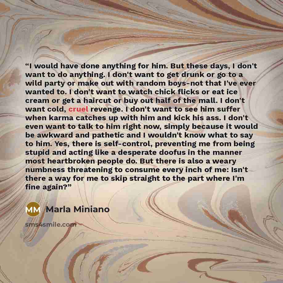 “I would have done anything for him. But these days, I don't want to do anything. I don't want to get drunk or go to a wild party or make out with random boys-not that I've ever wanted to. I don't want to watch chick flicks or eat ice cream or get a haircut or buy out half of the mall. I don't want…” quote by Marla Miniano