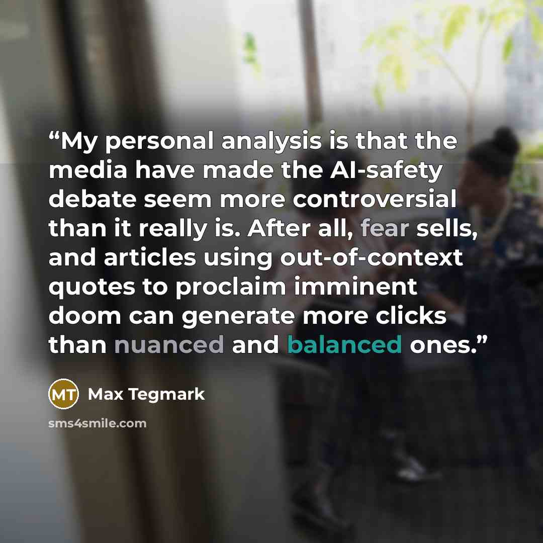 “My personal analysis is that the media have made the AI-safety debate seem more controversial than it really is. After all, fear sells, and articles using out-of-context quotes to proclaim imminent doom can generate more clicks than nuanced and balanced ones.” quote by Max Tegmark
