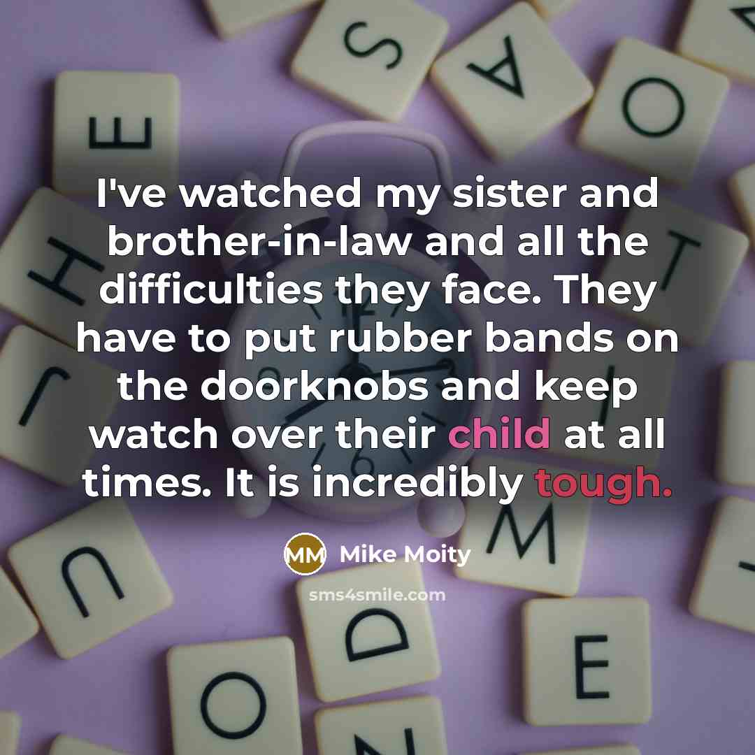 “I've watched my sister and brother-in-law and all the difficulties they face. They have to put rubber bands on the doorknobs and keep watch over their child at all times. It is incredibly tough.” quote by Mike Moity