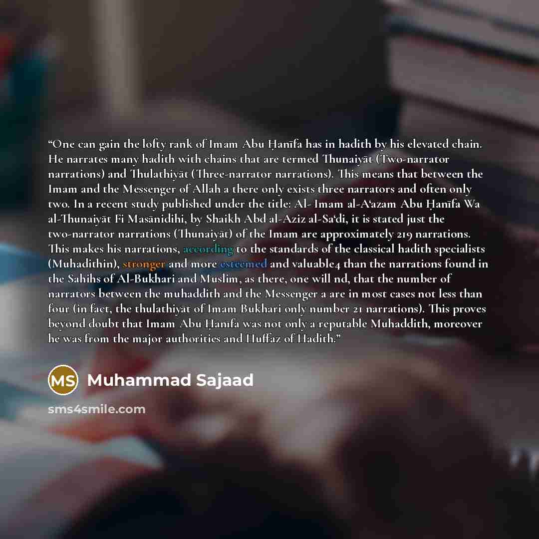 “One can gain the lofty rank of Imam Abu Ḥanīfa has in hadith by his elevated chain. He narrates many hadith with chains that are termed Thunaiyāt (Two-narrator narrations) and Thulathiyāt (Three-narrator narrations). This means that between the Imam and the Messenger of Allah a there only exists…” quote by Muhammad Sajaad
