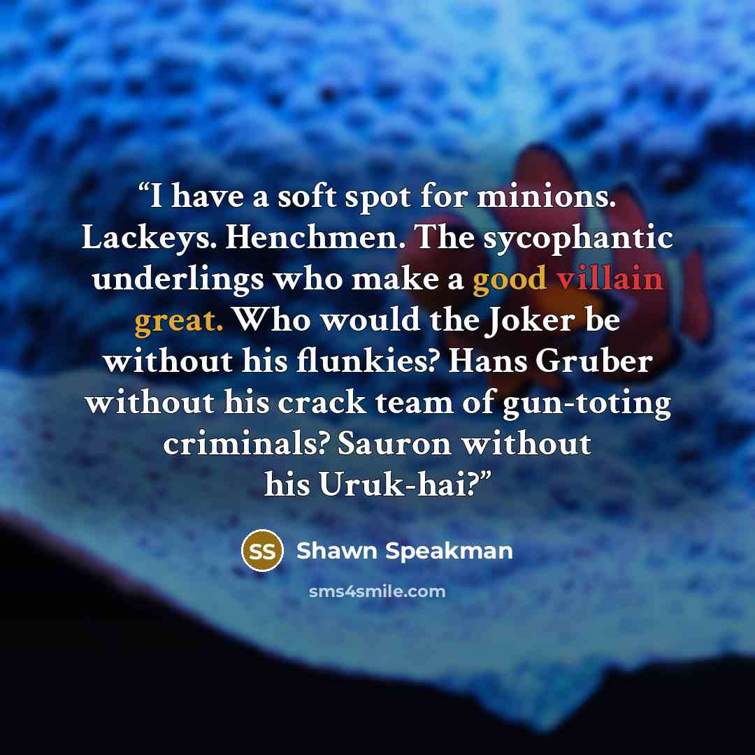 “I have a soft spot for minions. Lackeys. Henchmen. The sycophantic underlings who make a good villain great. Who would the Joker be without his flunkies? Hans Gruber without his crack team of gun-toting criminals? Sauron without his Uruk-hai?” quote by Shawn Speakman