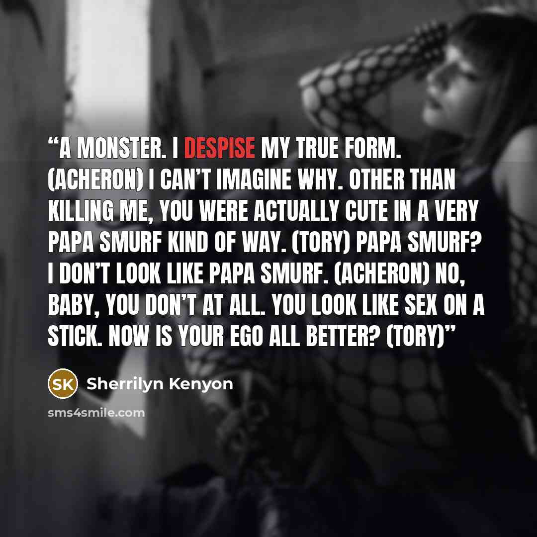 “A monster. I despise my true form. (Acheron) I can’t imagine why. Other than killing me, you were actually cute in a very Papa Smurf kind of way. (Tory) Papa Smurf? I don’t look like Papa Smurf. (Acheron) No, baby, you don’t at all. You look like sex on a stick. Now is your ego all better? (Tory)” quote by Sherrilyn Kenyon