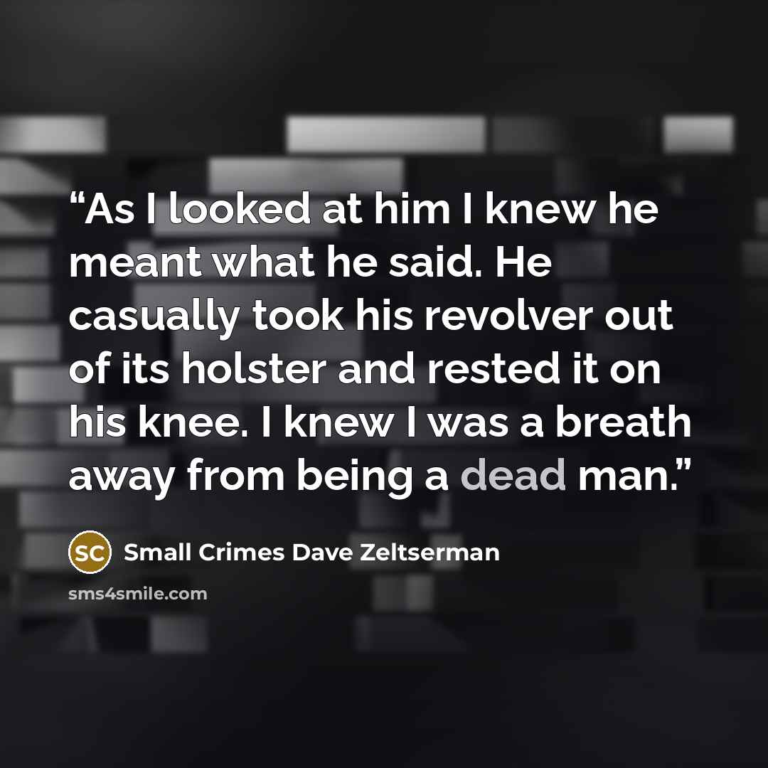 “As I looked at him I knew he meant what he said. He casually took his revolver out of its holster and rested it on his knee. I knew I was a breath away from being a dead man.” quote by Small Crimes Dave Zeltserman