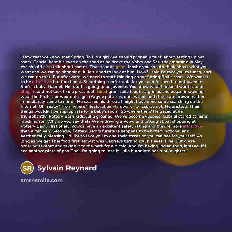 “Now that we know that Spring Roll is a girl, we should probably think about setting up her room. Gabriel kept his eyes on the road as he drove the Volvo one Saturday morning in May. We should also talk about names. That sounds good. Maybe you should think about what you want and we can go…” quote by Sylvain Reynard