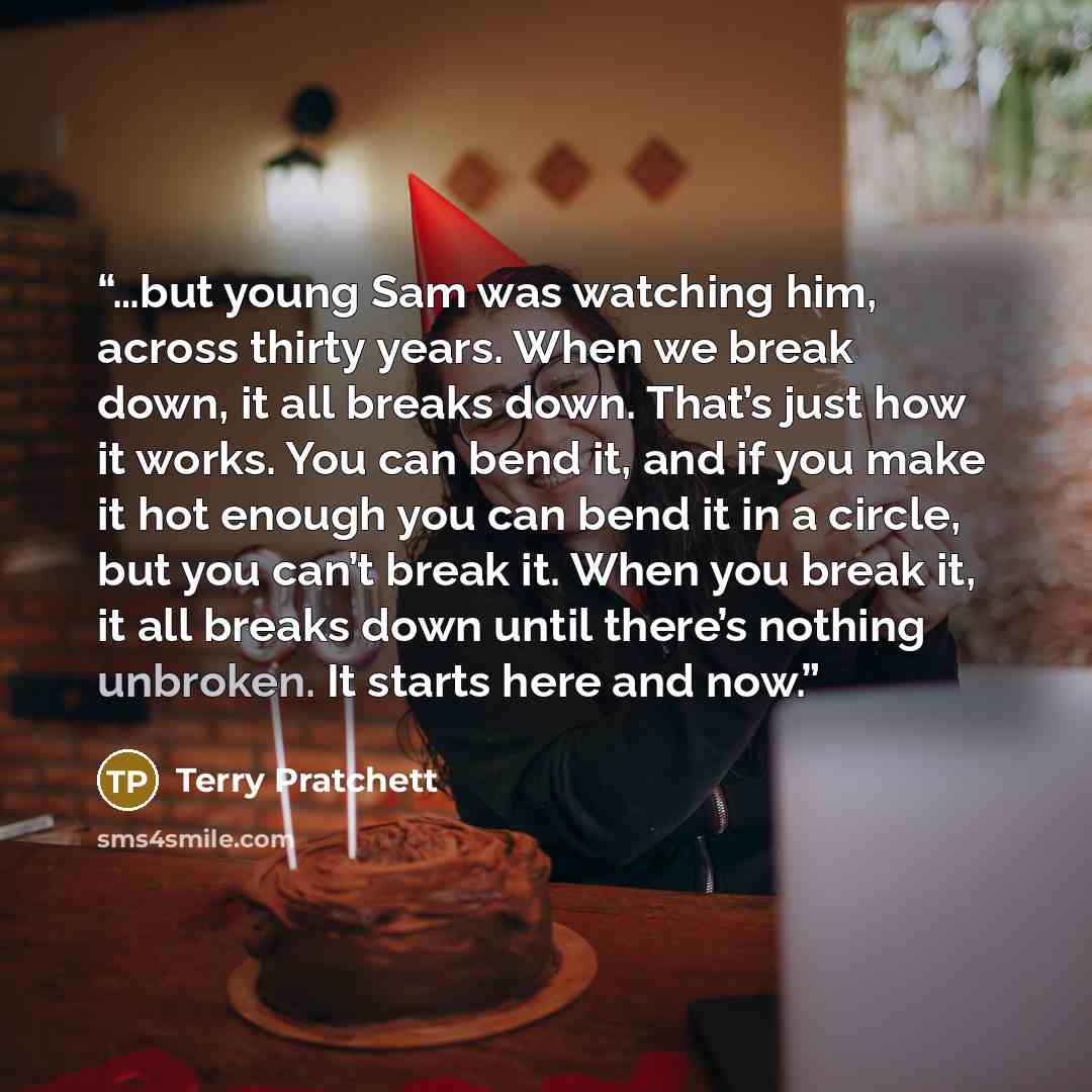 “…but young Sam was watching him, across thirty years. When we break down, it all breaks down. That’s just how it works. You can bend it, and if you make it hot enough you can bend it in a circle, but you can’t break it. When you break it, it all breaks down until there’s nothing unbroken. It…” quote by Terry Pratchett