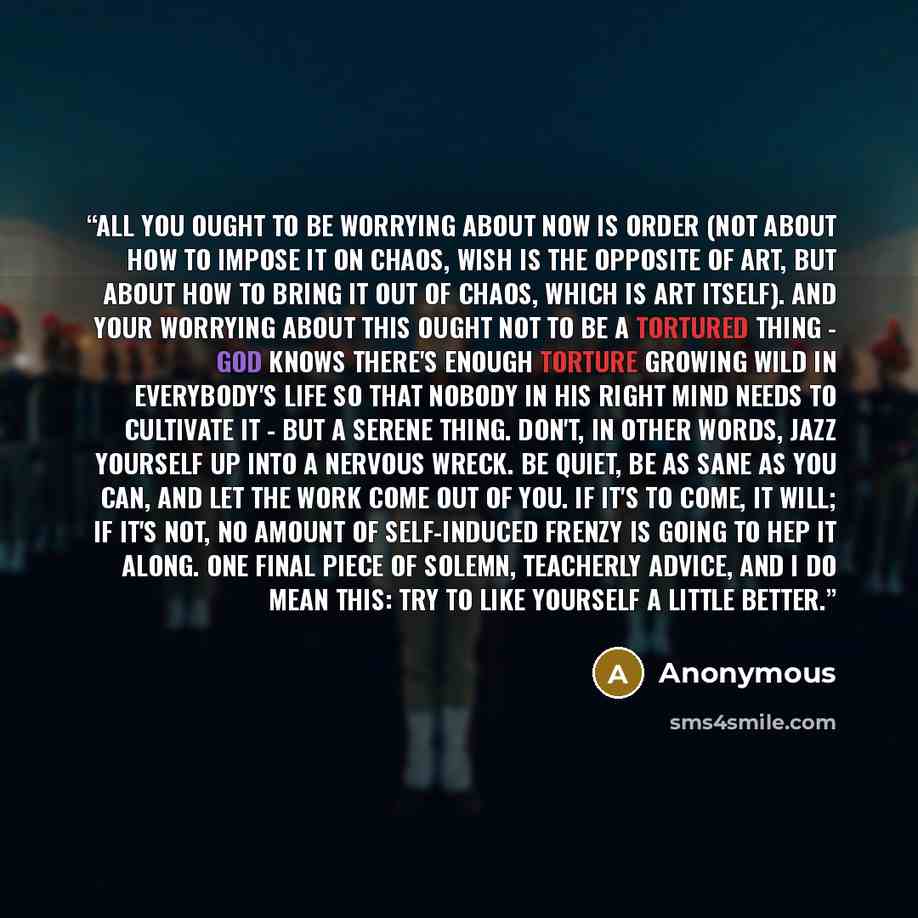 “All you ought to be worrying about now is order (not about how to impose it on chaos, wish is the opposite of art, but about how to bring it out of chaos, which is art itself). And your worrying about this ought not to be a tortured thing - God knows there's enough torture growing wild in…” quote by Anonymous