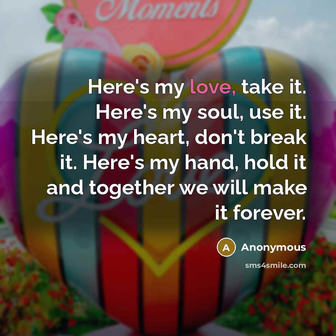 “Here's my love, take it. Here's my soul, use it. Here's my heart, don't break it. Here's my hand, hold it and together we will make it forever.” quote by Anonymous