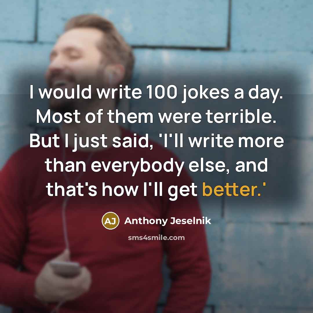 “I would write 100 jokes a day. Most of them were terrible. But I just said, 'I'll write more than everybody else, and that's how I'll get better.'” quote by Anthony Jeselnik