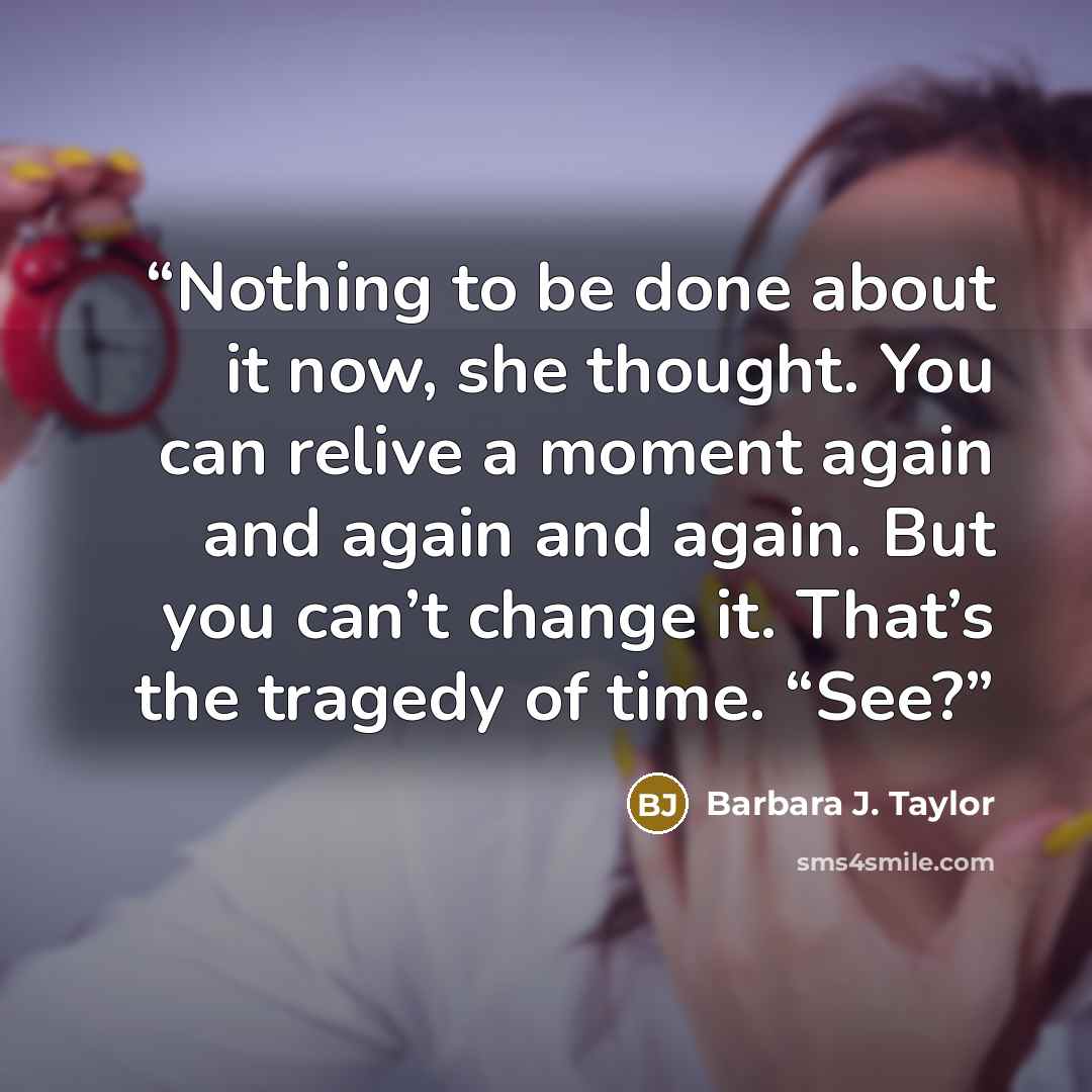 “Nothing to be done about it now, she thought. You can relive a moment again and again and again. But you can’t change it. That’s the tragedy of time. “See?” quote by Barbara J. Taylor