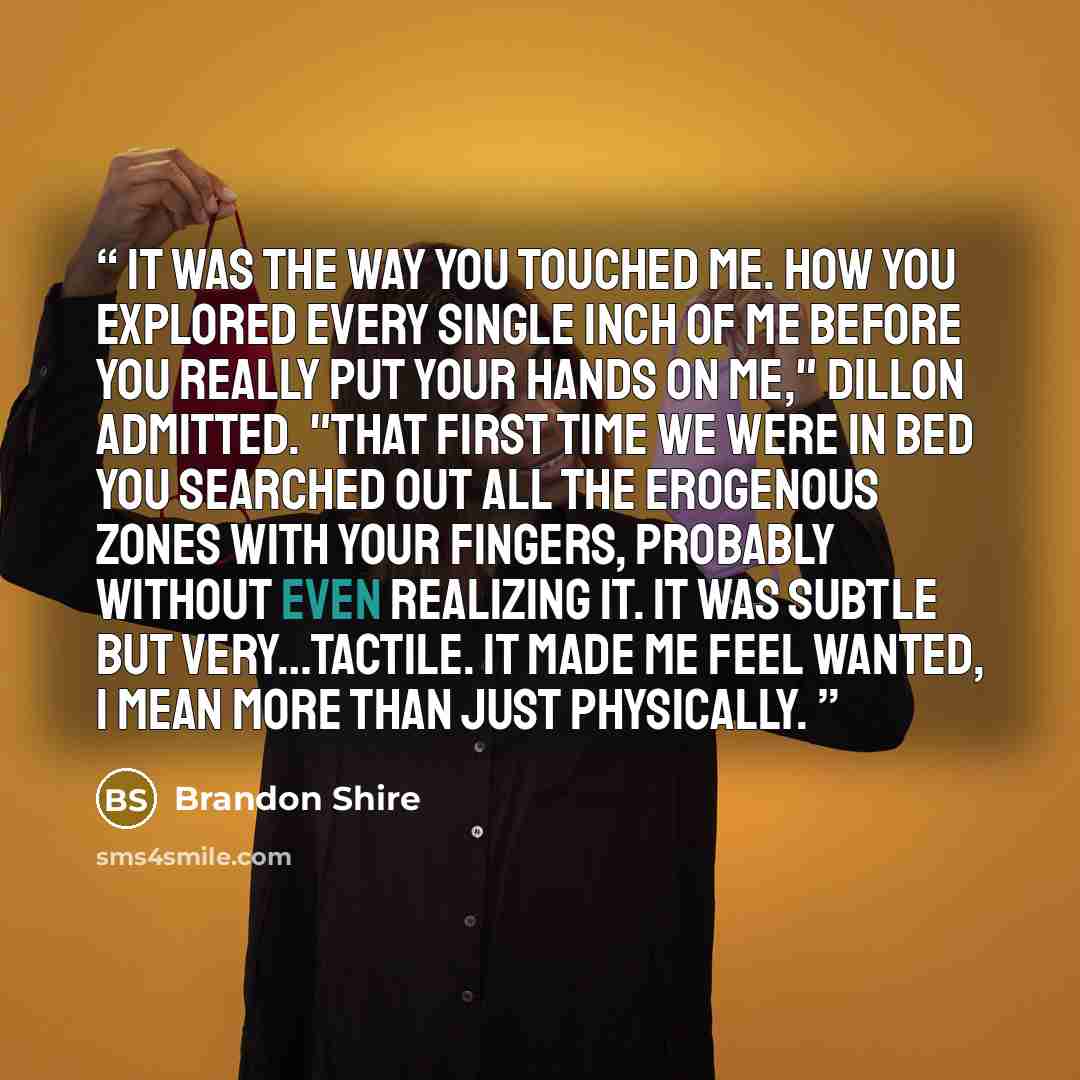 “It was the way you touched me. How you explored every single inch of me before you really put your hands on me," Dillon admitted. "That first time we were in bed you searched out all the erogenous zones with your fingers, probably without even realizing it. It was subtle but very…tactile. It made…” quote by Brandon Shire
