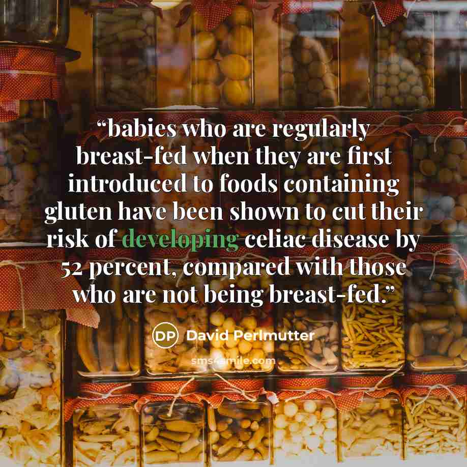 “babies who are regularly breast-fed when they are first introduced to foods containing gluten have been shown to cut their risk of developing celiac disease by 52 percent, compared with those who are not being breast-fed.” quote by David Perlmutter