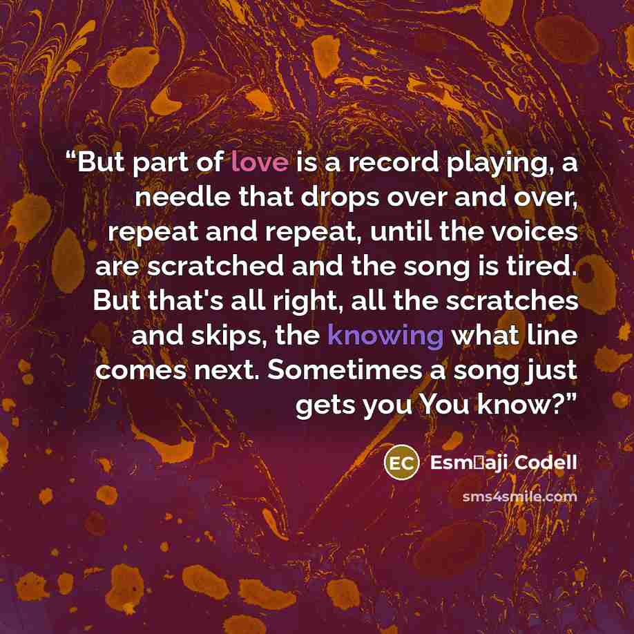 “But part of love is a record playing, a needle that drops over and over, repeat and repeat, until the voices are scratched and the song is tired. But that's all right, all the scratches and skips, the knowing what line comes next. Sometimes a song just gets you You know?” quote by Esm�aji Codell