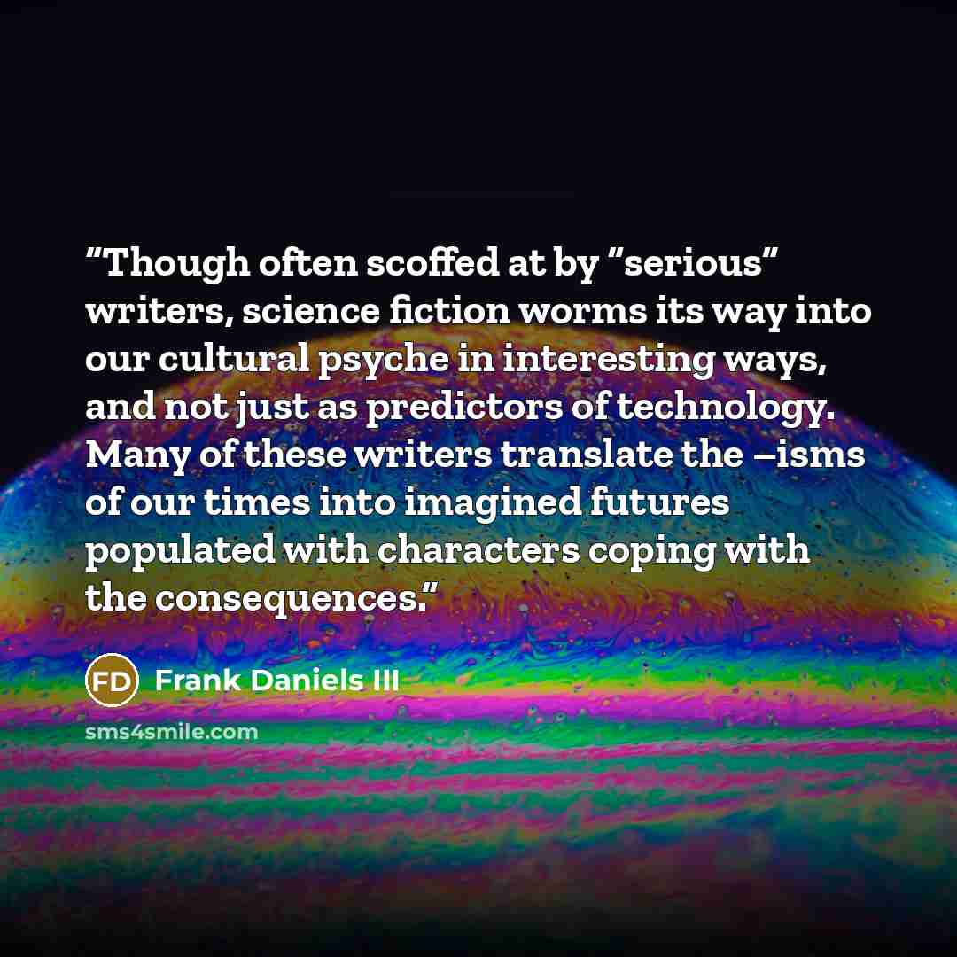 “Though often scoffed at by “serious” writers, science fiction worms its way into our cultural psyche in interesting ways, and not just as predictors of technology. Many of these writers translate the –isms of our times into imagined futures populated with characters coping with the consequences.” quote by Frank Daniels III