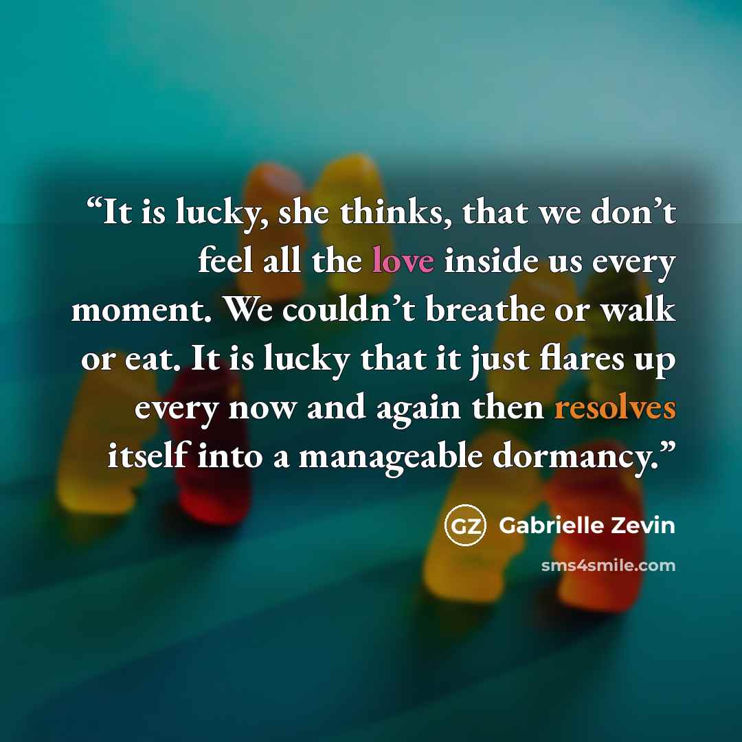 “It is lucky, she thinks, that we don’t feel all the love inside us every moment. We couldn’t breathe or walk or eat. It is lucky that it just flares up every now and again then resolves itself into a manageable dormancy.” quote by Gabrielle Zevin