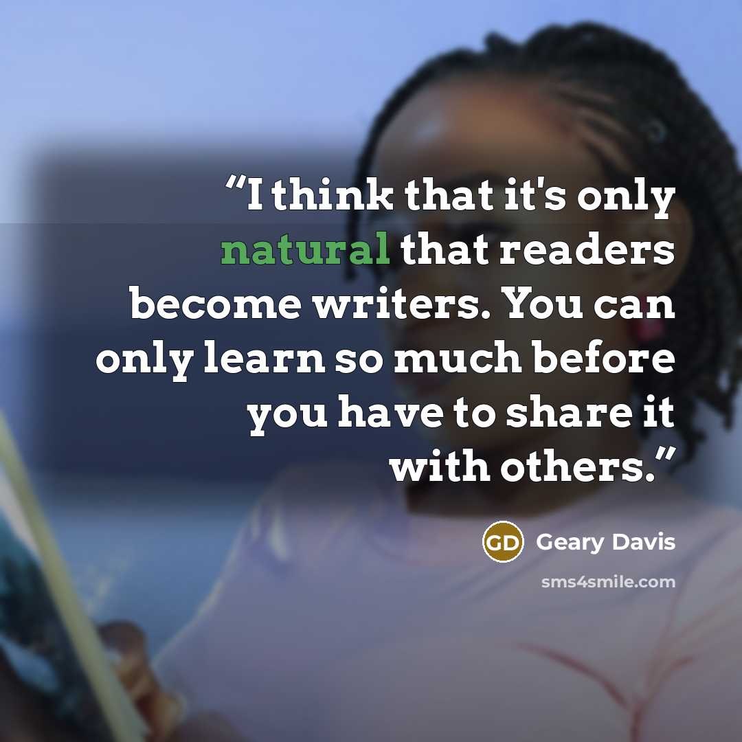 “I think that it's only natural that readers become writers. You can only learn so much before you have to share it with others.” quote by Geary Davis