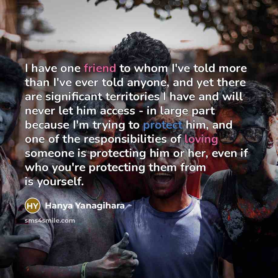 “I have one friend to whom I've told more than I've ever told anyone, and yet there are significant territories I have and will never let him access - in large part because I'm trying to protect him, and one of the responsibilities of loving someone is protecting him or her, even if who you're…” quote by Hanya Yanagihara