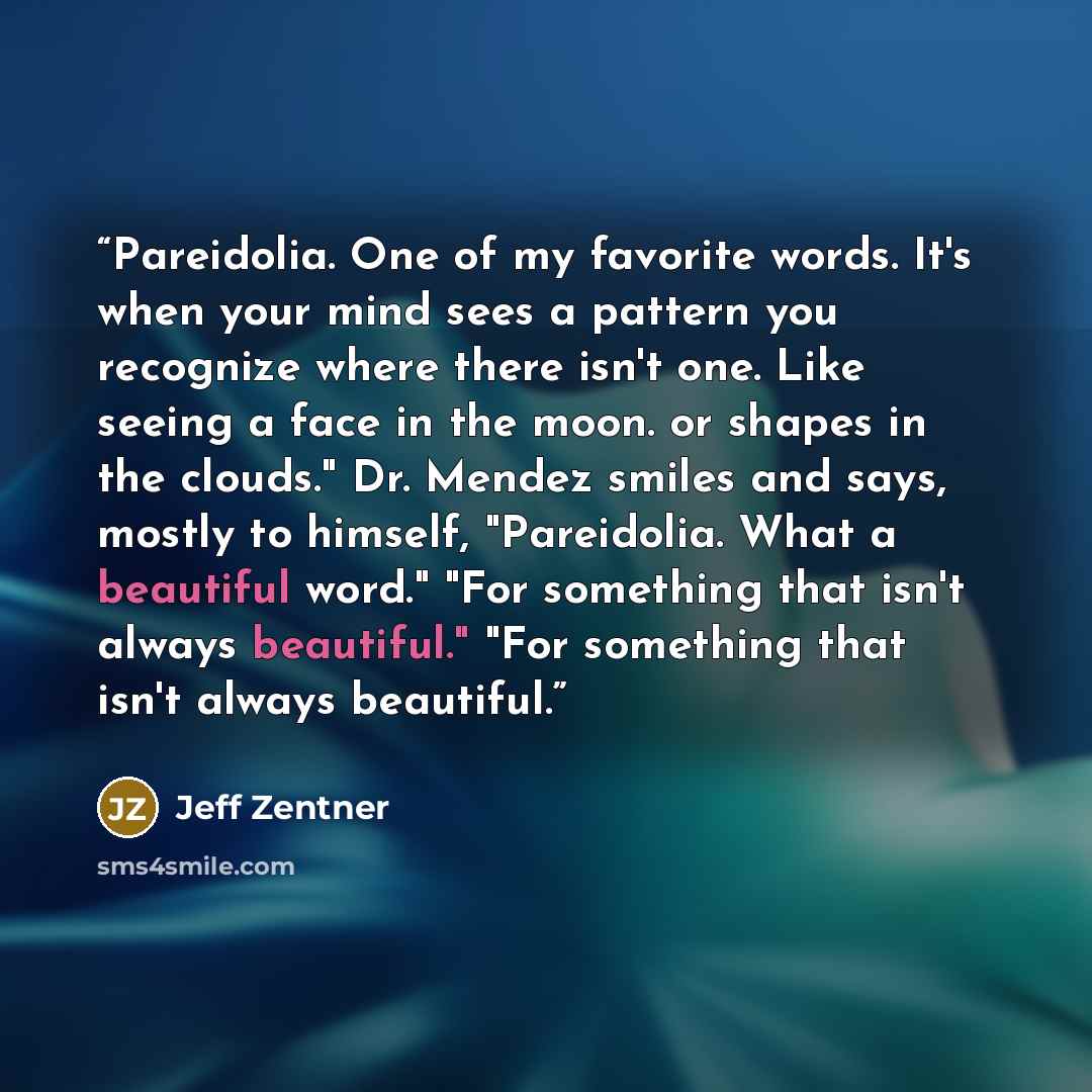 “Pareidolia. One of my favorite words. It's when your mind sees a pattern you recognize where there isn't one. Like seeing a face in the moon. or shapes in the clouds." Dr. Mendez smiles and says, mostly to himself, "Pareidolia. What a beautiful word." "For something that isn't always beautiful."…” quote by Jeff Zentner
