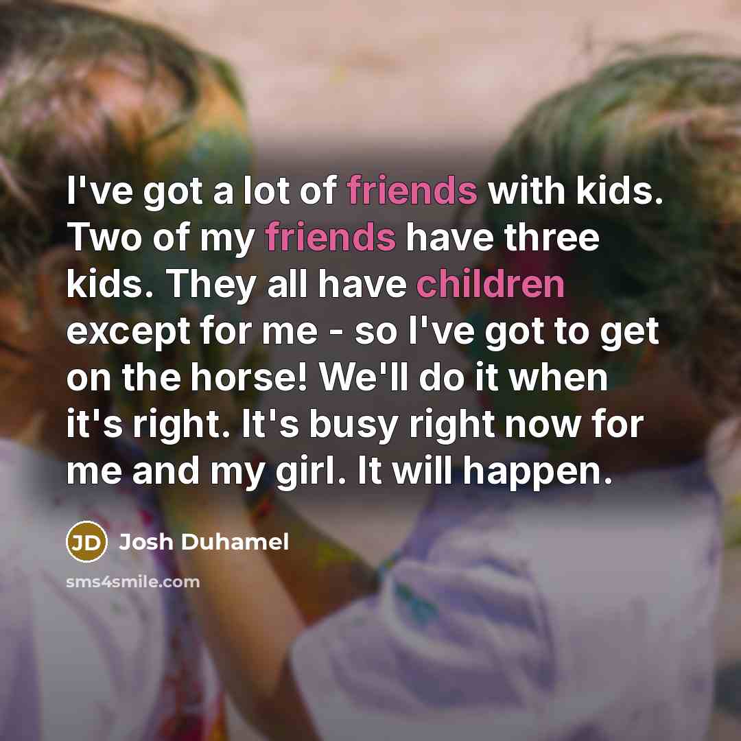 “I've got a lot of friends with kids. Two of my friends have three kids. They all have children except for me - so I've got to get on the horse! We'll do it when it's right. It's busy right now for me and my girl. It will happen.” quote by Josh Duhamel