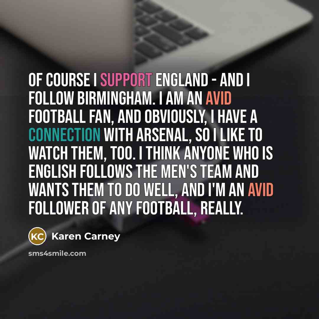 “Of course I support England - and I follow Birmingham. I am an avid football fan, and obviously, I have a connection with Arsenal, so I like to watch them, too. I think anyone who is English follows the men's team and wants them to do well, and I'm an avid follower of any football, really.” quote by Karen Carney