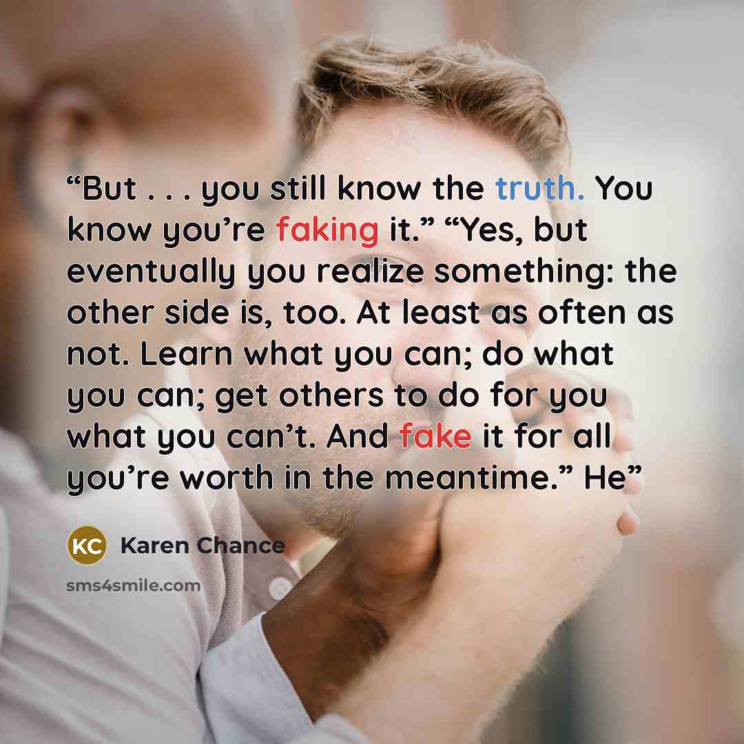 “But . . . you still know the truth. You know you’re faking it.” “Yes, but eventually you realize something: the other side is, too. At least as often as not. Learn what you can; do what you can; get others to do for you what you can’t. And fake it for all you’re worth in the meantime.” He” quote by Karen Chance