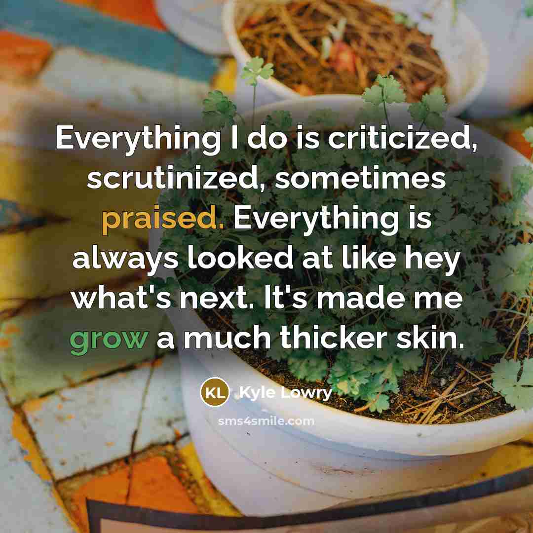 “Everything I do is criticized, scrutinized, sometimes praised. Everything is always looked at like hey what's next. It's made me grow a much thicker skin.” quote by Kyle Lowry