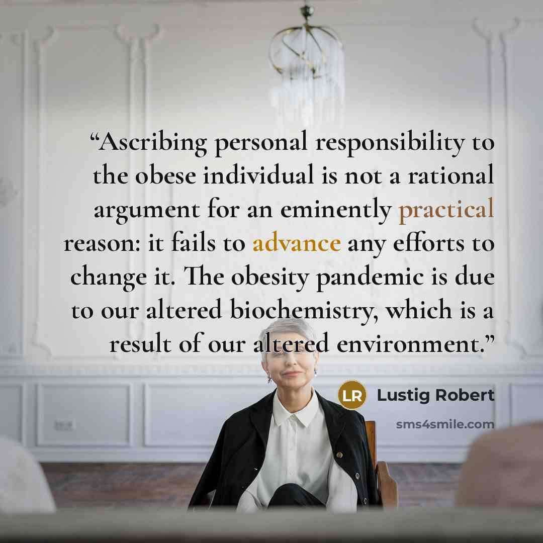 “Ascribing personal responsibility to the obese individual is not a rational argument for an eminently practical reason: it fails to advance any efforts to change it. The obesity pandemic is due to our altered biochemistry, which is a result of our altered environment.” quote by Lustig Robert