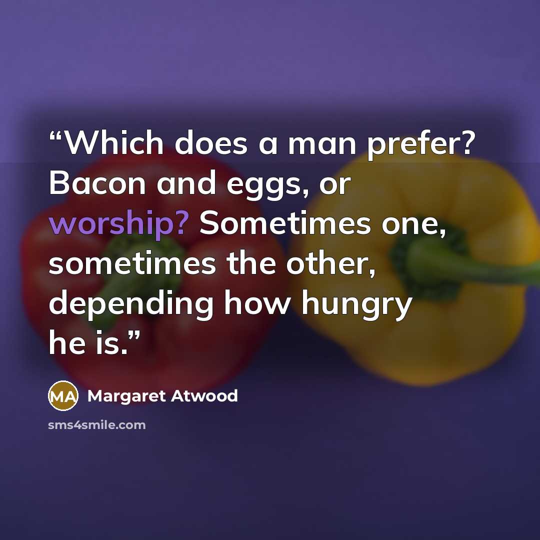 “Which does a man prefer? Bacon and eggs, or worship? Sometimes one, sometimes the other, depending how hungry he is.” quote by Margaret Atwood