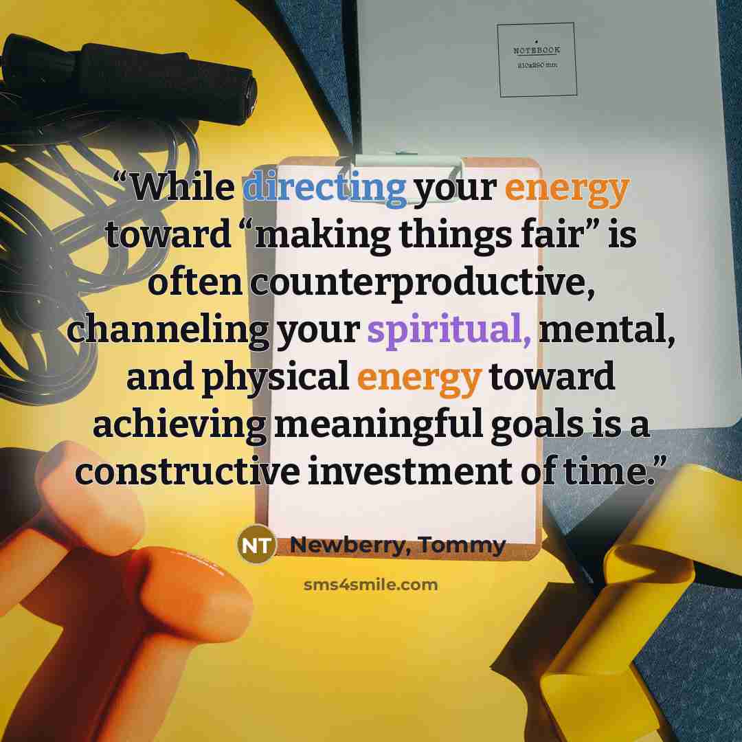 “While directing your energy toward “making things fair” is often counterproductive, channeling your spiritual, mental, and physical energy toward achieving meaningful goals is a constructive investment of time.” quote by Newberry, Tommy