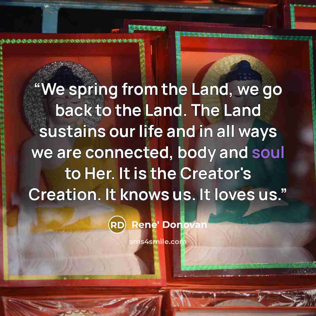 “We spring from the Land, we go back to the Land. The Land sustains our life and in all ways we are connected, body and soul to Her. It is the Creator's Creation. It knows us. It loves us.” quote by Rene' Donovan