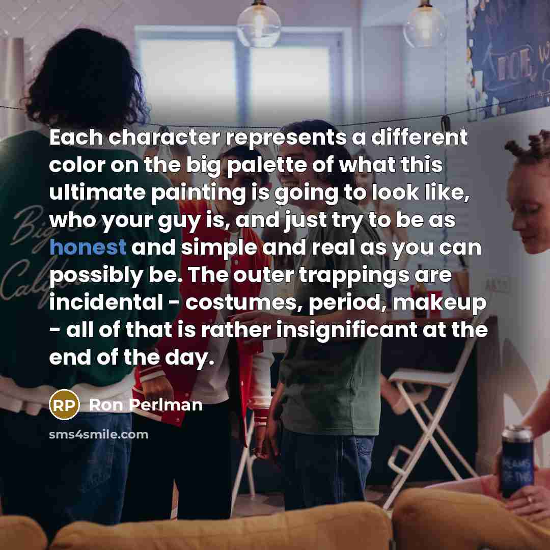 “Each character represents a different color on the big palette of what this ultimate painting is going to look like, who your guy is, and just try to be as honest and simple and real as you can possibly be. The outer trappings are incidental - costumes, period, makeup - all of that is rather…” quote by Ron Perlman