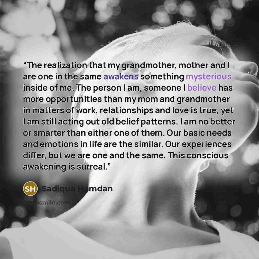“The realization that my grandmother, mother and I are one in the same awakens something mysterious inside of me. The person I am, someone I believe has more opportunities than my mom and grandmother in matters of work, relationships and love is true, yet I am still acting out old belief patterns…” quote by Sadiqua Hamdan