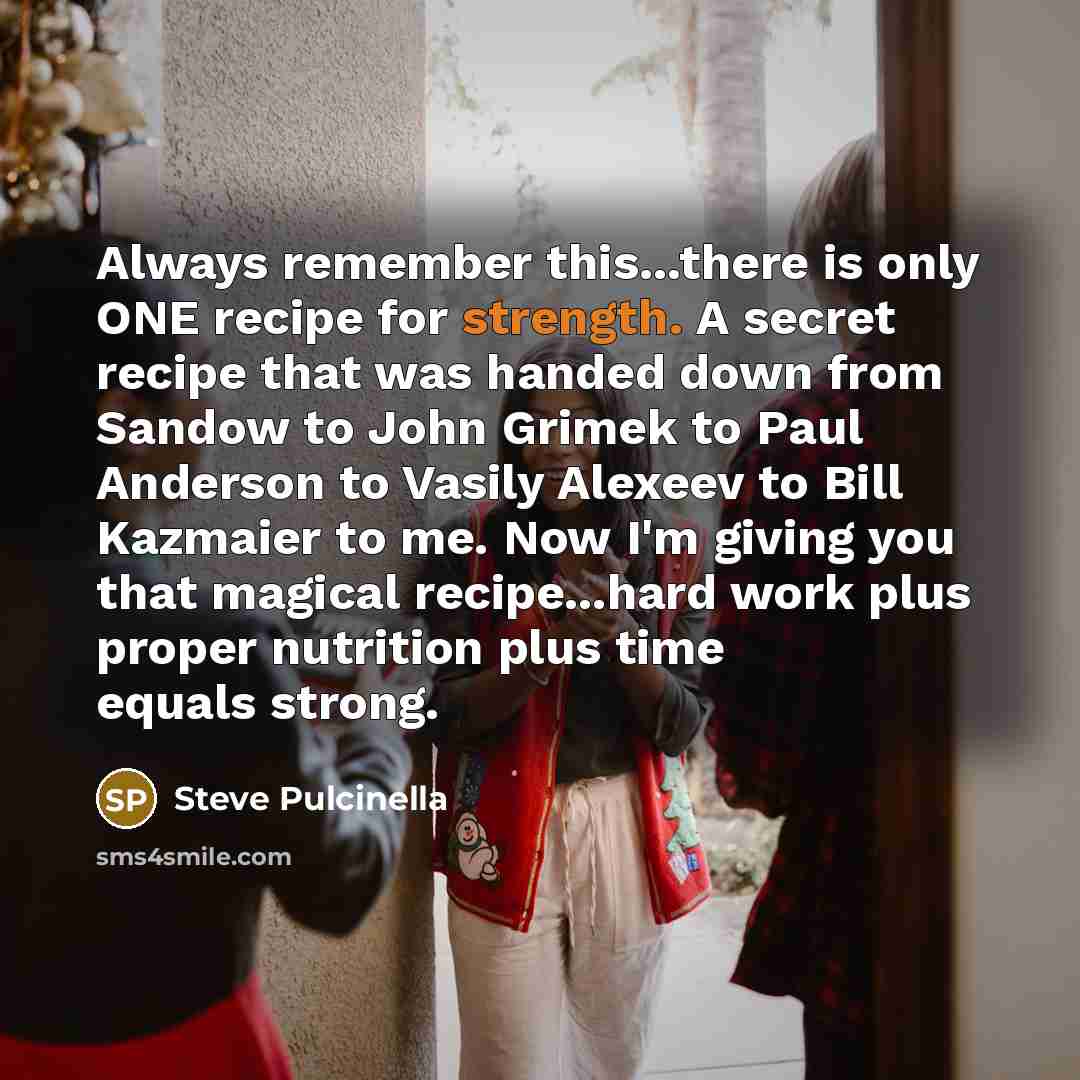 “Always remember this...there is only ONE recipe for strength. A secret recipe that was handed down from Sandow to John Grimek to Paul Anderson to Vasily Alexeev to Bill Kazmaier to me. Now I'm giving you that magical recipe...hard work plus proper nutrition plus time equals strong.” quote by Steve Pulcinella