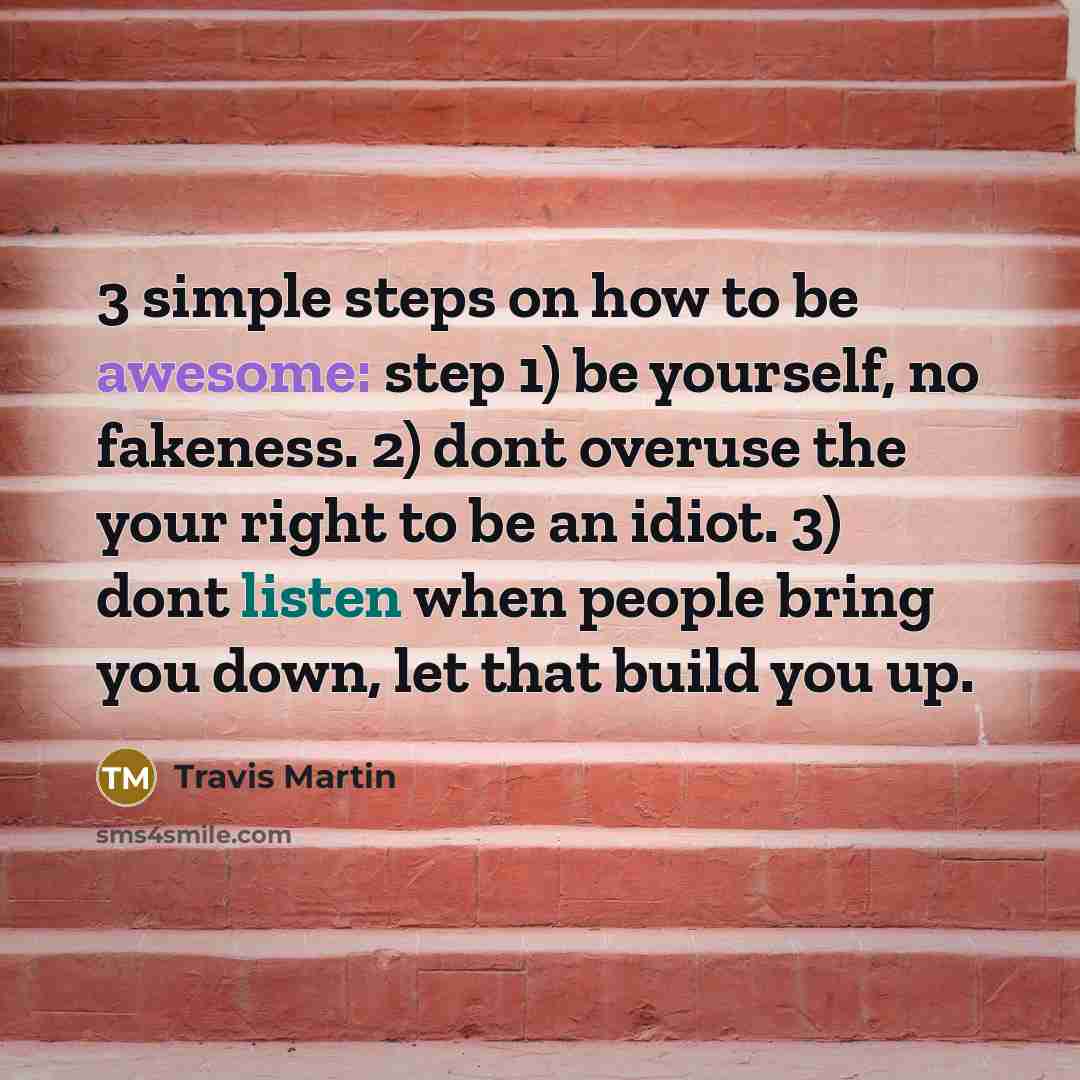 “3 simple steps on how to be awesome: step 1) be yourself, no fakeness. 2) dont overuse the your right to be an idiot. 3) dont listen when people bring you down, let that build you up.” quote by Travis Martin