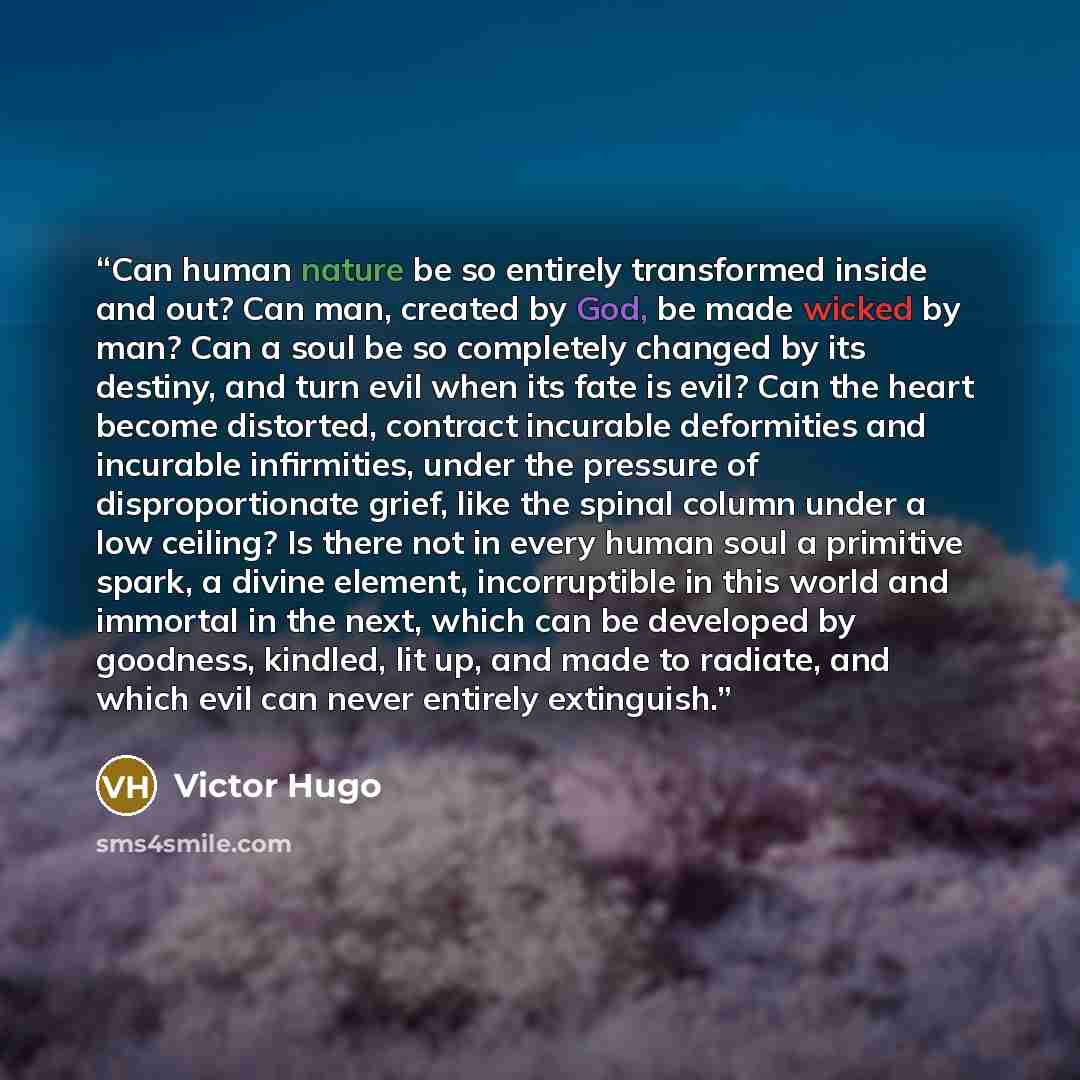 “Can human nature be so entirely transformed inside and out? Can man, created by God, be made wicked by man? Can a soul be so completely changed by its destiny, and turn evil when its fate is evil? Can the heart become distorted, contract incurable deformities and incurable infirmities, under the…” quote by Victor Hugo