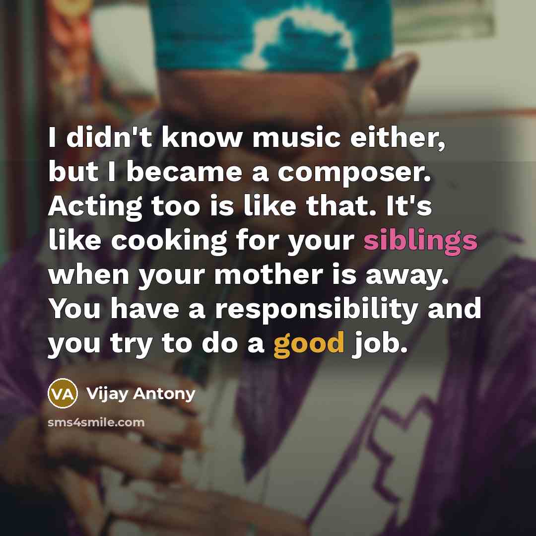 “I didn't know music either, but I became a composer. Acting too is like that. It's like cooking for your siblings when your mother is away. You have a responsibility and you try to do a good job.” quote by Vijay Antony
