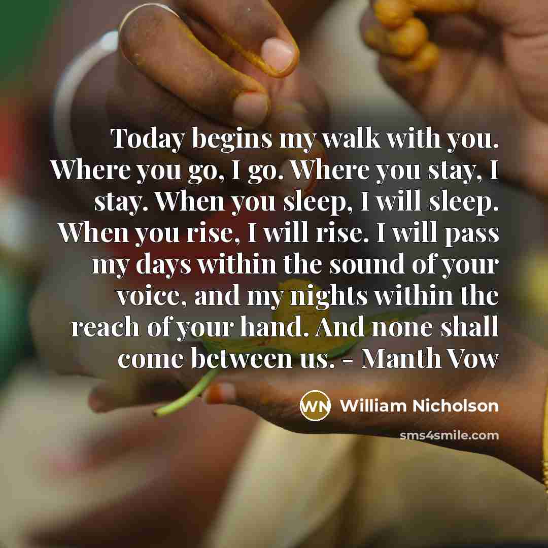 “Today begins my walk with you. Where you go, I go. Where you stay, I stay. When you sleep, I will sleep. When you rise, I will rise. I will pass my days within the sound of your voice, and my nights within the reach of your hand. And none shall come between us. - Manth Vow” quote by William Nicholson