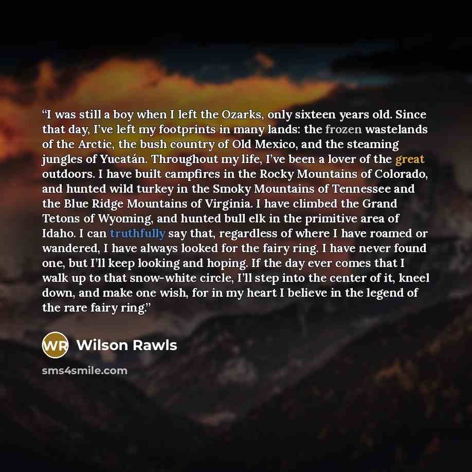 “I was still a boy when I left the Ozarks, only sixteen years old. Since that day, I’ve left my footprints in many lands: the frozen wastelands of the Arctic, the bush country of Old Mexico, and the steaming jungles of Yucatán. Throughout my life, I’ve been a lover of the great outdoors. I have…” quote by Wilson Rawls