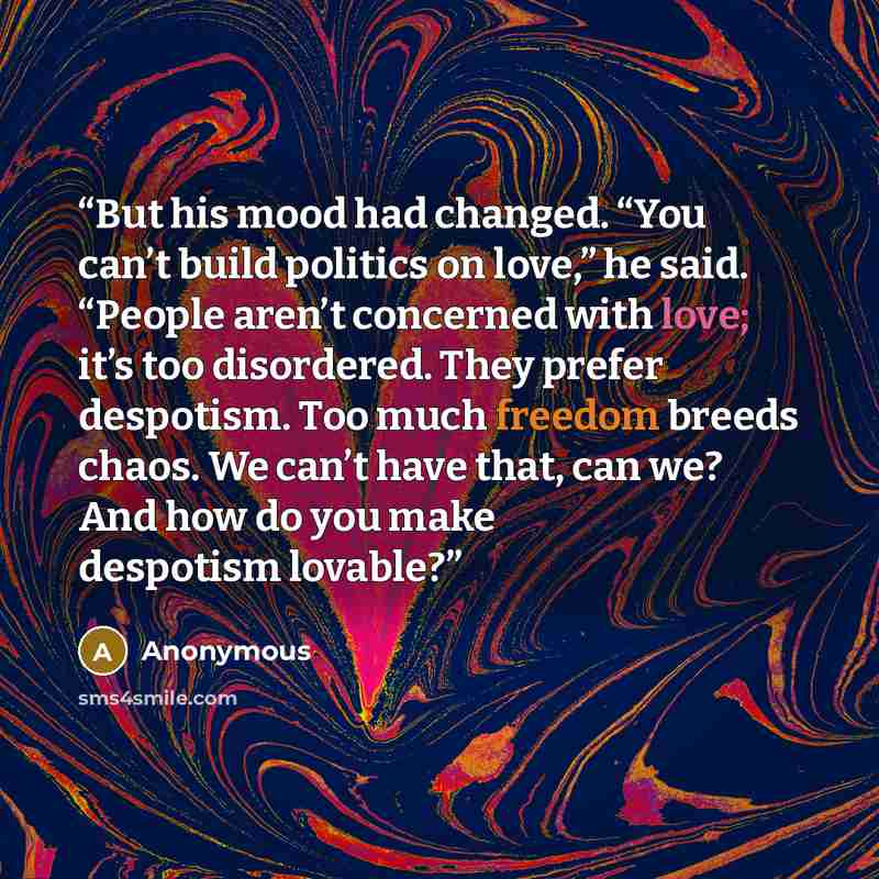 “But his mood had changed. “You can’t build politics on love,” he said. “People aren’t concerned with love; it’s too disordered. They prefer despotism. Too much freedom breeds chaos. We can’t have that, can we? And how do you make despotism lovable?” quote by Anonymous