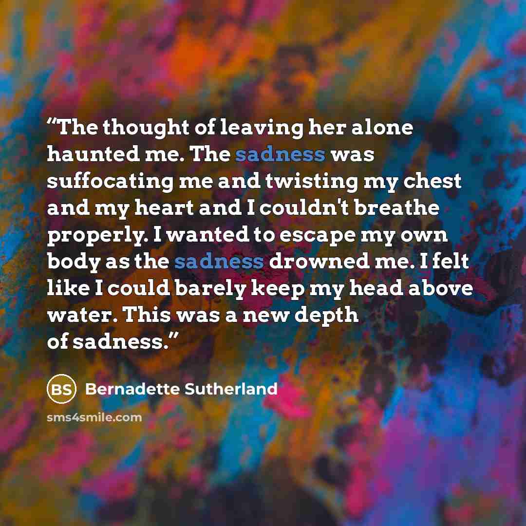 “The thought of leaving her alone haunted me. The sadness was suffocating me and twisting my chest and my heart and I couldn't breathe properly. I wanted to escape my own body as the sadness drowned me. I felt like I could barely keep my head above water. This was a new depth of sadness.” quote by Bernadette Sutherland