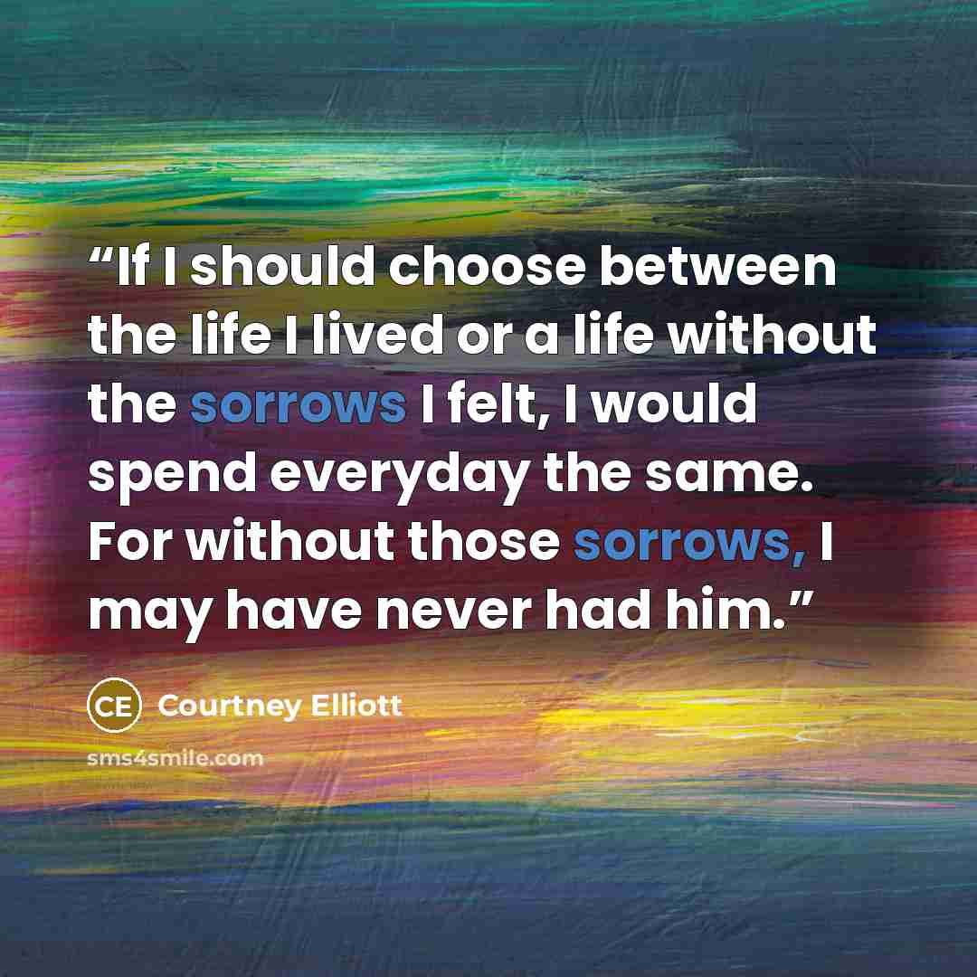 “If I should choose between the life I lived or a life without the sorrows I felt, I would spend everyday the same. For without those sorrows, I may have never had him.” quote by Courtney Elliott