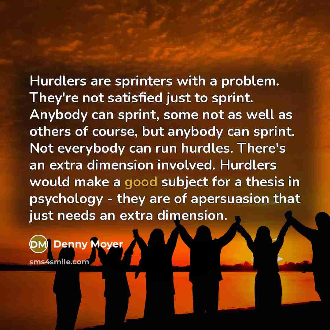 “Hurdlers are sprinters with a problem. They're not satisfied just to sprint. Anybody can sprint, some not as well as others of course, but anybody can sprint. Not everybody can run hurdles. There's an extra dimension involved. Hurdlers would make a good subject for a thesis in psychology - they…” quote by Denny Moyer