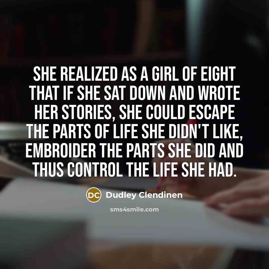 “She realized as a girl of eight that if she sat down and wrote her stories, she could escape the parts of life she didn't like, embroider the parts she did and thus control the life she had.” quote by Dudley Clendinen