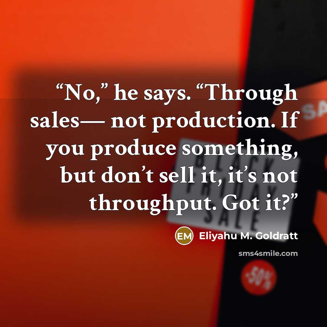 “No,” he says. “Through sales— not production. If you produce something, but don’t sell it, it’s not throughput. Got it?” quote by Eliyahu M. Goldratt