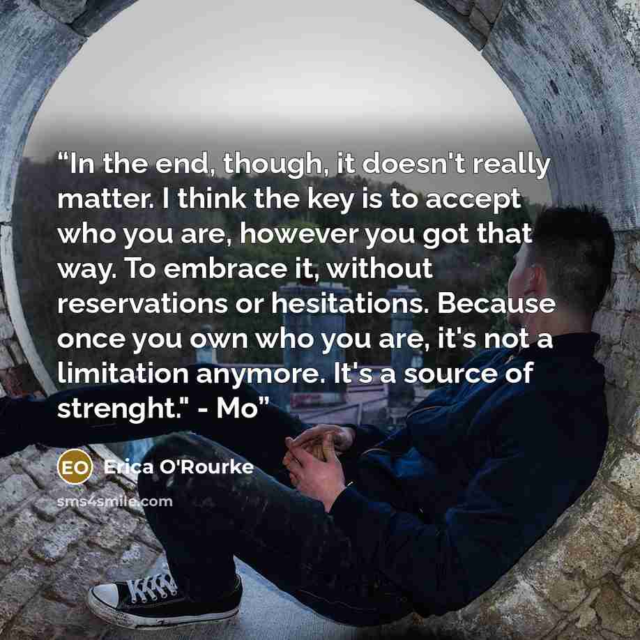 “In the end, though, it doesn't really matter. I think the key is to accept who you are, however you got that way. To embrace it, without reservations or hesitations. Because once you own who you are, it's not a limitation anymore. It's a source of strenght." - Mo” quote by Erica O'Rourke