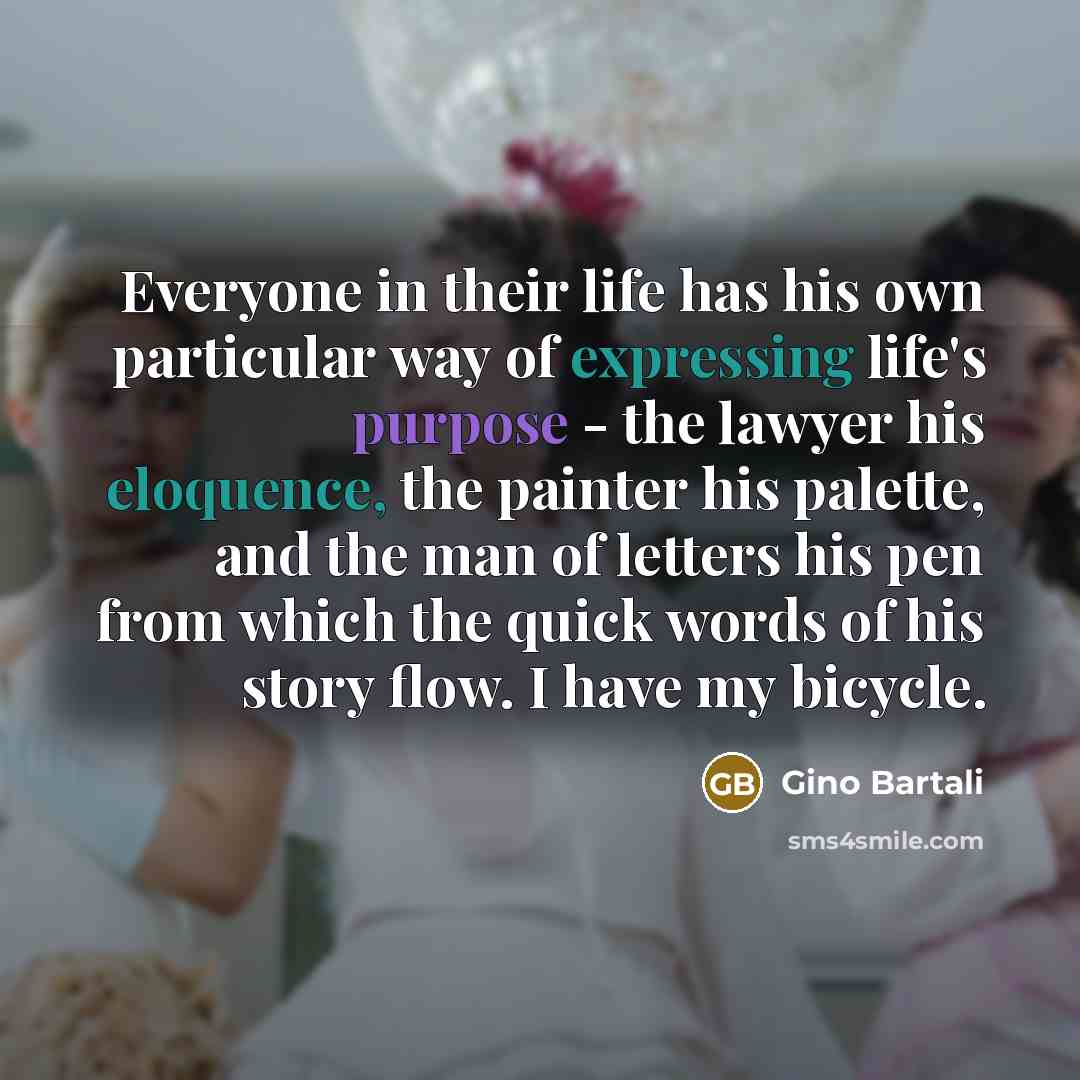 “Everyone in their life has his own particular way of expressing life's purpose - the lawyer his eloquence, the painter his palette, and the man of letters his pen from which the quick words of his story flow. I have my bicycle.” quote by Gino Bartali