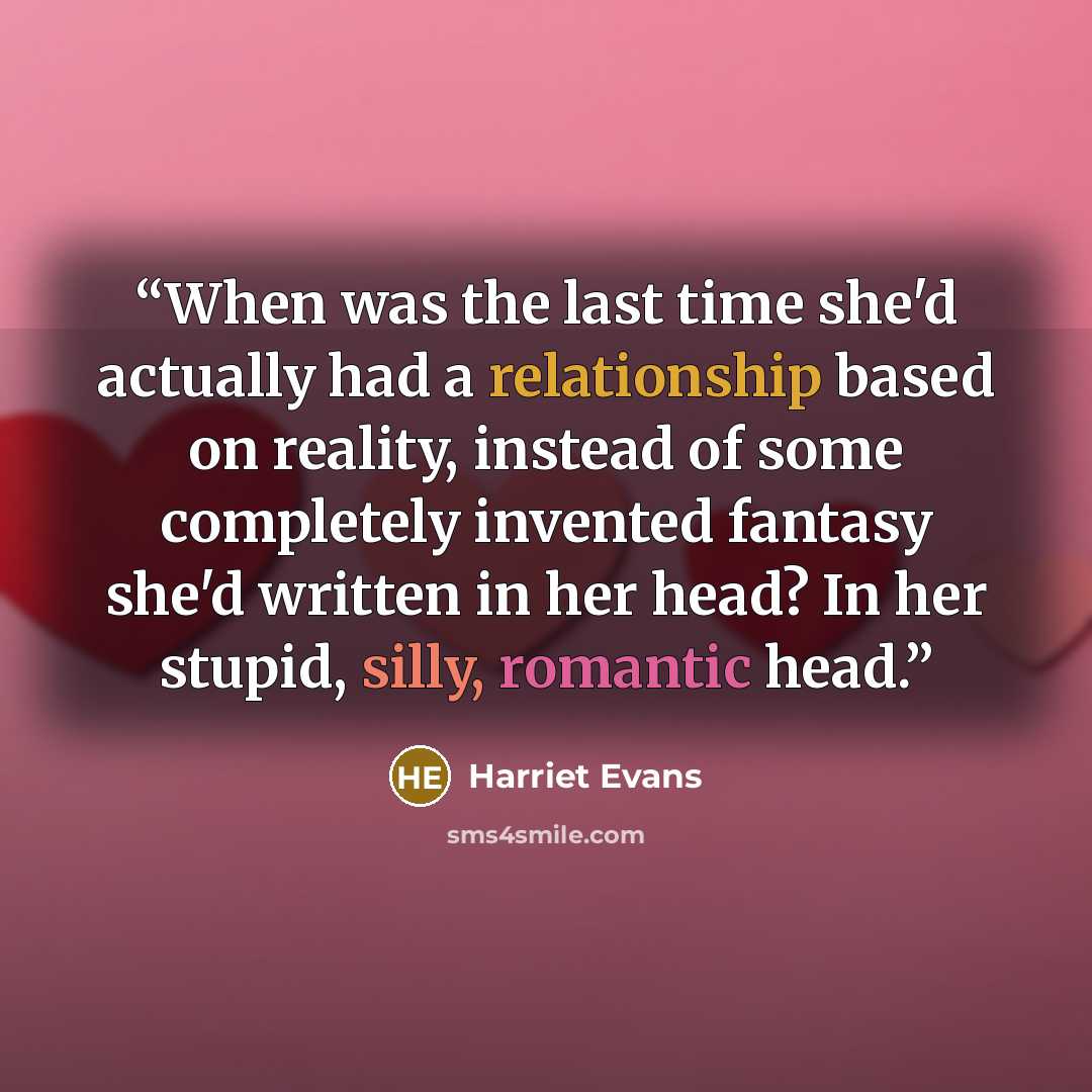 “When was the last time she'd actually had a relationship based on reality, instead of some completely invented fantasy she'd written in her head? In her stupid, silly, romantic head.” quote by Harriet Evans