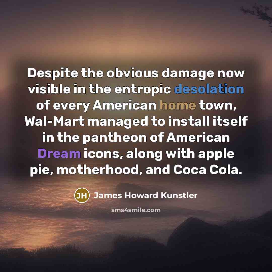 “Despite the obvious damage now visible in the entropic desolation of every American home town, Wal-Mart managed to install itself in the pantheon of American Dream icons, along with apple pie, motherhood, and Coca Cola.” quote by James Howard Kunstler