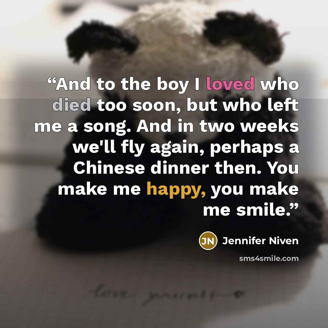 “And to the boy I loved who died too soon, but who left me a song. And in two weeks we'll fly again, perhaps a Chinese dinner then. You make me happy, you make me smile.” quote by Jennifer Niven